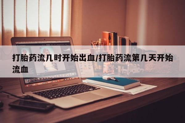 私人卖堕胎药的微信打胎药流几时开始出血/打胎药流第几天开始流血