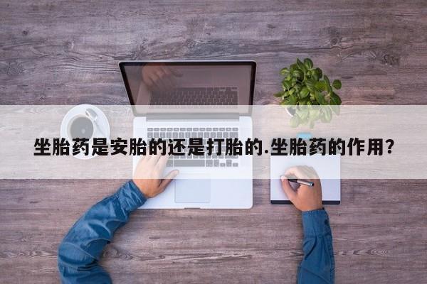 私人卖堕胎药的微信坐胎药是安胎的还是打胎的.坐胎药的作用？