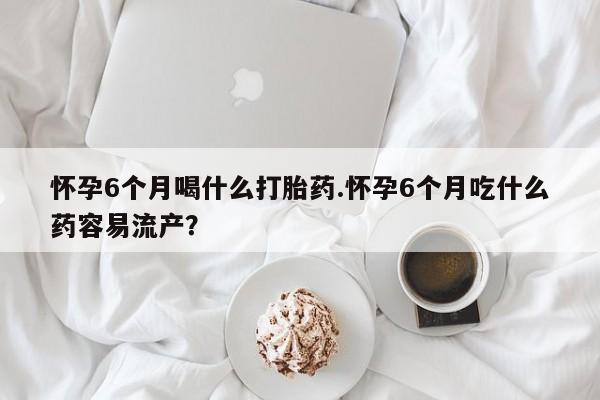 私人卖堕胎药的微信怀孕6个月喝什么打胎药.怀孕6个月吃什么药容易流产？