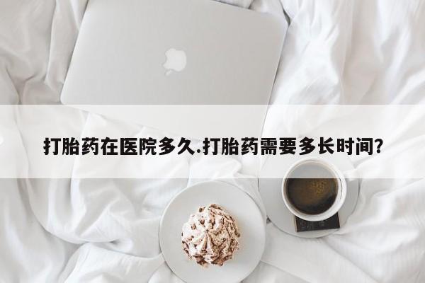 私人卖堕胎药的微信打胎药在医院多久.打胎药需要多长时间？