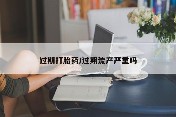 私人卖堕胎药的微信过期打胎药/过期流产严重吗