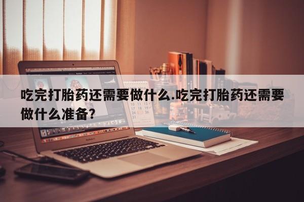 私人卖堕胎药的微信吃完打胎药还需要做什么.吃完打胎药还需要做什么准备？