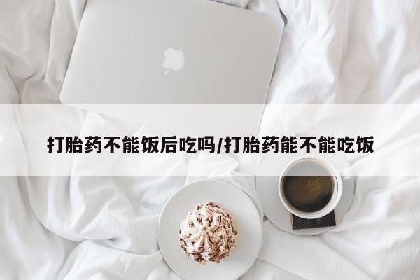 私人卖堕胎药的微信打胎药不能饭后吃吗/打胎药能不能吃饭