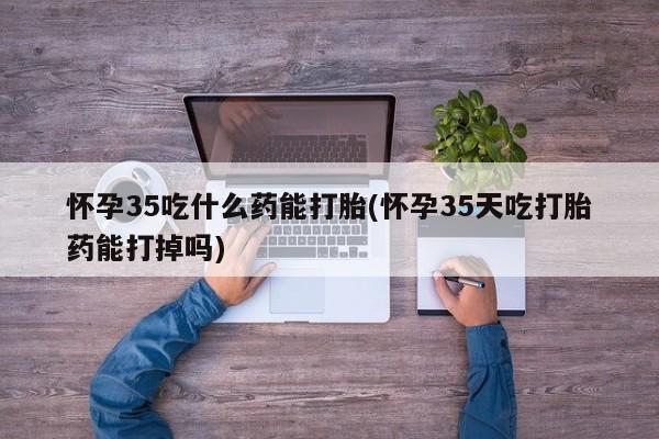 私人卖堕胎药的微信怀孕35吃什么药能打胎(怀孕35天吃打胎药能打掉吗)
