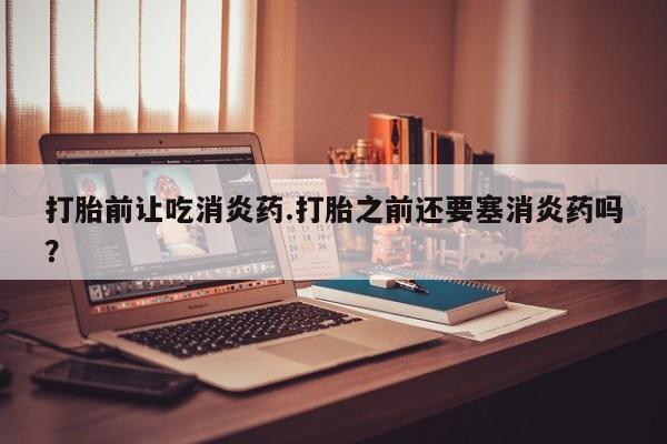 私人卖堕胎药的微信打胎前让吃消炎药.打胎之前还要塞消炎药吗？