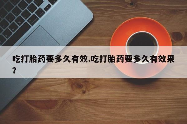 私人卖堕胎药的微信吃打胎药要多久有效.吃打胎药要多久有效果？
