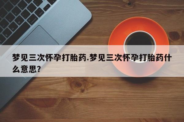私人卖堕胎药的微信梦见三次怀孕打胎药.梦见三次怀孕打胎药什么意思？