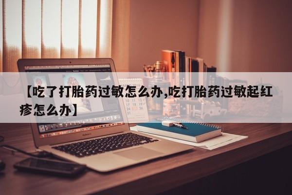 私人卖堕胎药的微信【吃了打胎药过敏怎么办,吃打胎药过敏起红疹怎么办】