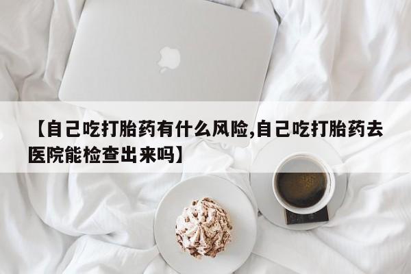 私人卖堕胎药的微信【自己吃打胎药有什么风险,自己吃打胎药去医院能检查出来吗】