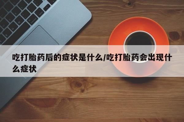 私人卖堕胎药的微信吃打胎药后的症状是什么/吃打胎药会出现什么症状