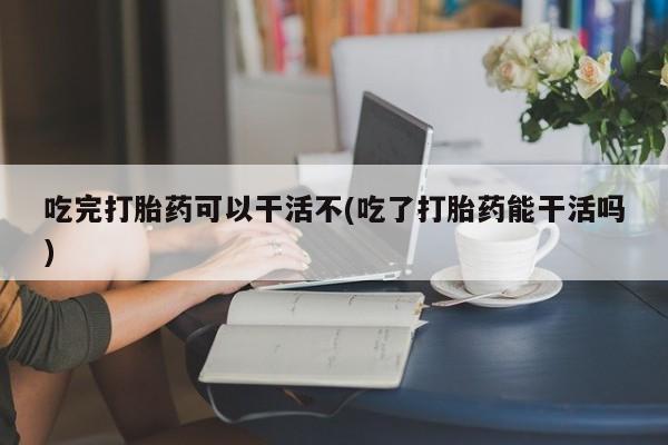 私人卖堕胎药的微信吃完打胎药可以干活不(吃了打胎药能干活吗)