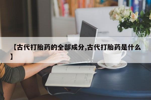 私人卖堕胎药的微信【古代打胎药的全部成分,古代打胎药是什么】