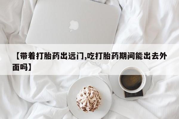 私人卖堕胎药的微信【带着打胎药出远门,吃打胎药期间能出去外面吗】