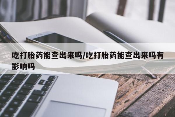 私人卖堕胎药的微信吃打胎药能查出来吗/吃打胎药能查出来吗有影响吗