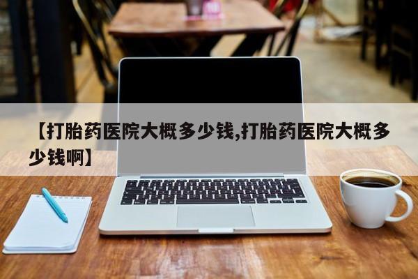 私人卖堕胎药的微信【打胎药医院大概多少钱,打胎药医院大概多少钱啊】