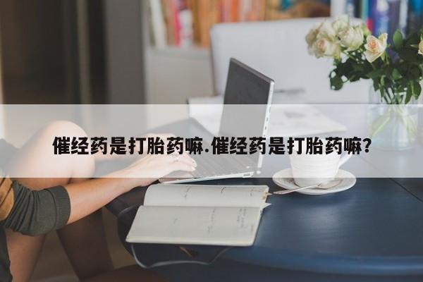 私人卖堕胎药的微信催经药是打胎药嘛.催经药是打胎药嘛？