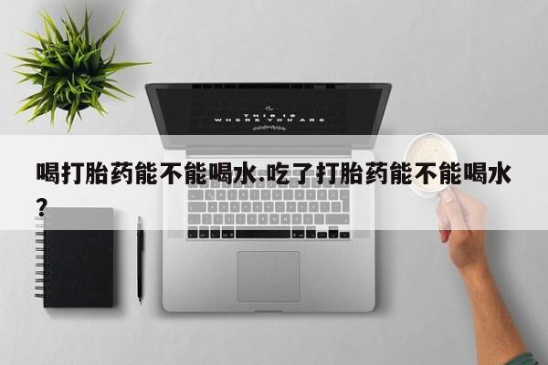 私人卖堕胎药的微信喝打胎药能不能喝水.吃了打胎药能不能喝水？