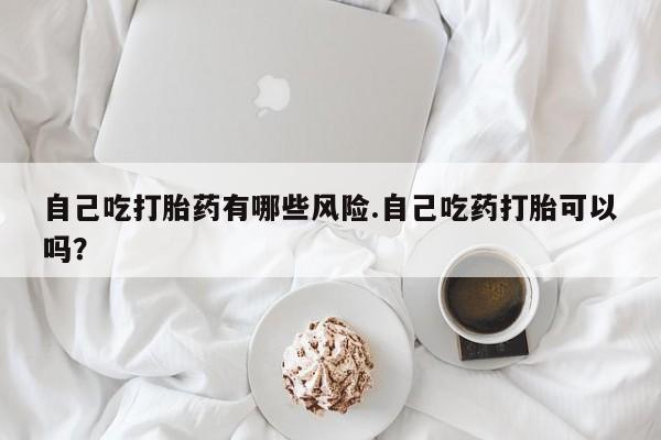 私人卖堕胎药的微信自己吃打胎药有哪些风险.自己吃药打胎可以吗？