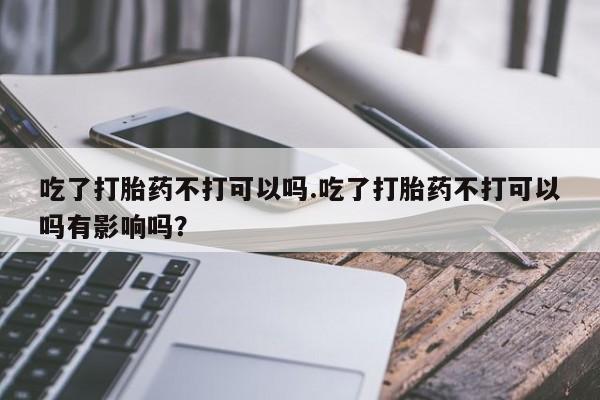 私人卖堕胎药的微信吃了打胎药不打可以吗.吃了打胎药不打可以吗有影响吗？