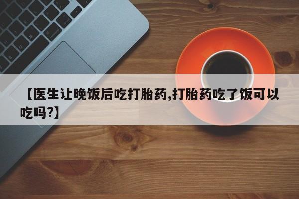 私人卖堕胎药的微信【医生让晚饭后吃打胎药,打胎药吃了饭可以吃吗?】