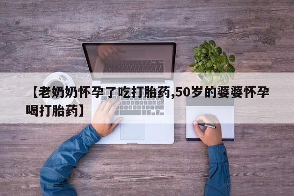 私人卖堕胎药的微信【老奶奶怀孕了吃打胎药,50岁的婆婆怀孕喝打胎药】