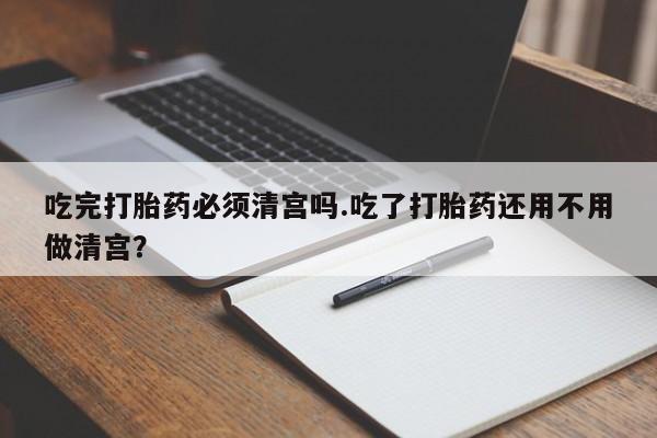 私人卖堕胎药的微信吃完打胎药必须清宫吗.吃了打胎药还用不用做清宫？