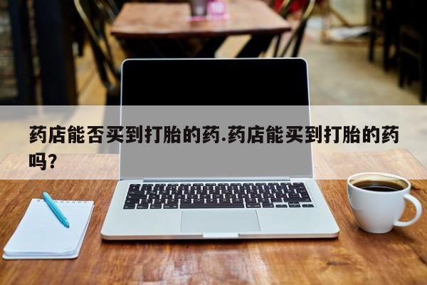 私人卖堕胎药的微信药店能否买到打胎的药.药店能买到打胎的药吗？