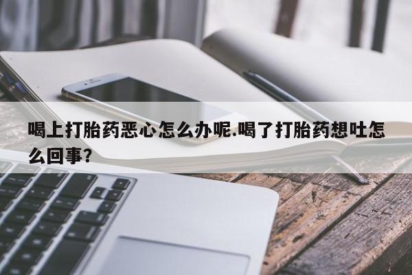 私人卖堕胎药的微信喝上打胎药恶心怎么办呢.喝了打胎药想吐怎么回事？