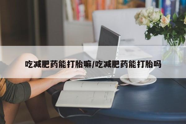 私人卖堕胎药的微信吃减肥药能打胎嘛/吃减肥药能打胎吗