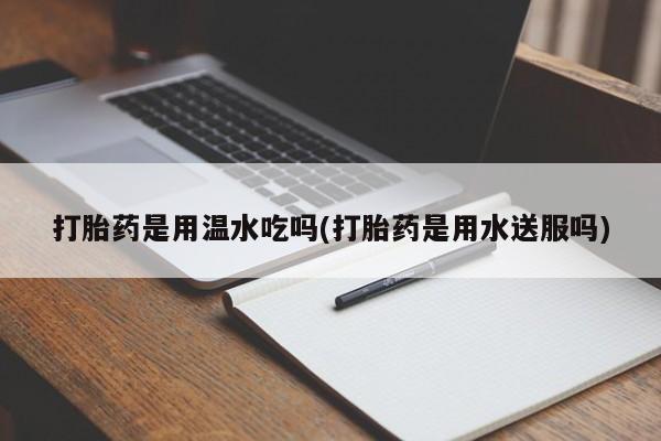 私人卖堕胎药的微信打胎药是用温水吃吗(打胎药是用水送服吗)