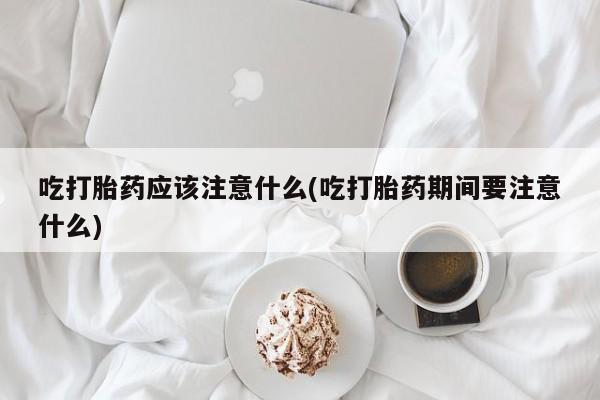 私人卖堕胎药的微信吃打胎药应该注意什么(吃打胎药期间要注意什么)