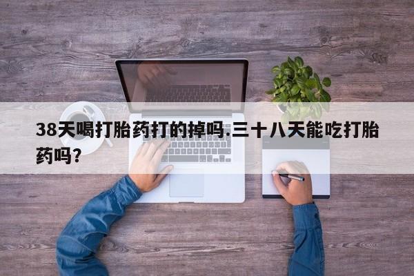 私人卖堕胎药的微信38天喝打胎药打的掉吗.三十八天能吃打胎药吗？