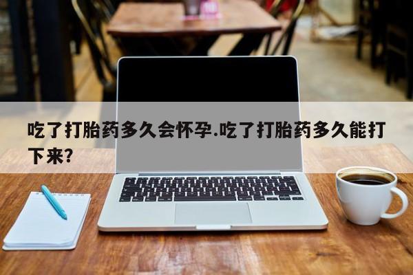 私人卖堕胎药的微信吃了打胎药多久会怀孕.吃了打胎药多久能打下来？