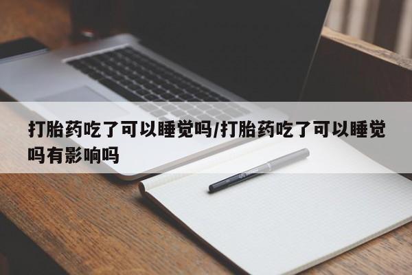 私人卖堕胎药的微信打胎药吃了可以睡觉吗/打胎药吃了可以睡觉吗有影响吗