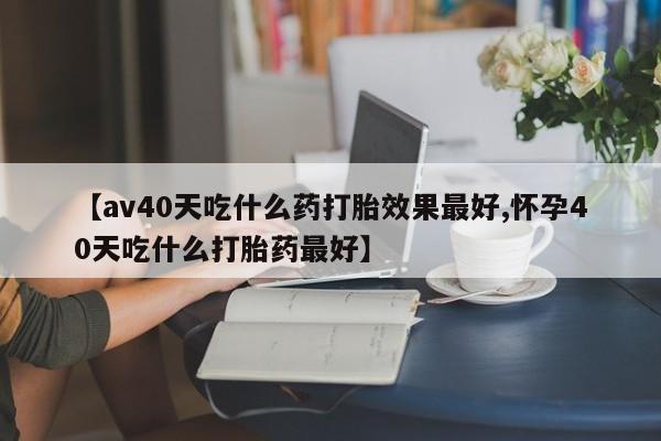 私人卖堕胎药的微信【av40天吃什么药打胎效果最好,怀孕40天吃什么打胎药最好】