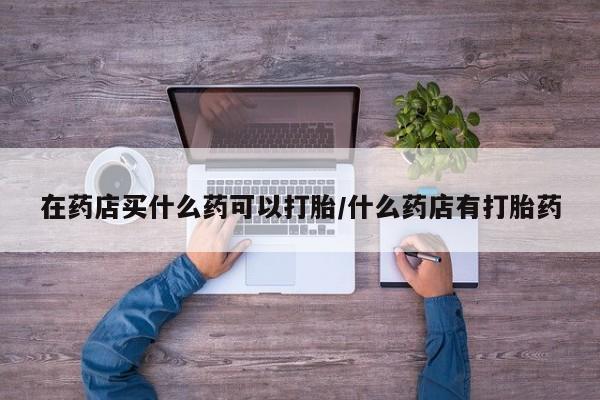 私人卖堕胎药的微信在药店买什么药可以打胎/什么药店有打胎药