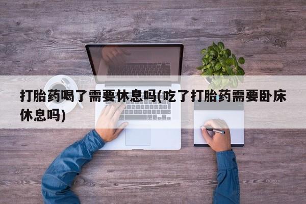 私人卖堕胎药的微信打胎药喝了需要休息吗(吃了打胎药需要卧床休息吗)