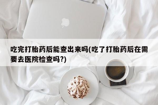 私人卖堕胎药的微信吃完打胎药后能查出来吗(吃了打胎药后在需要去医院检查吗?)