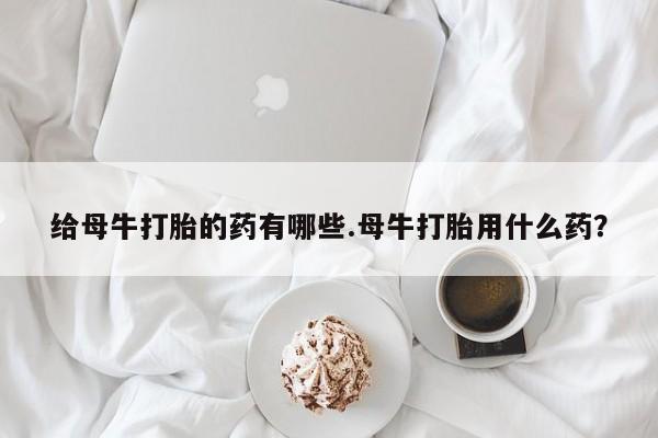 私人卖堕胎药的微信给母牛打胎的药有哪些.母牛打胎用什么药？