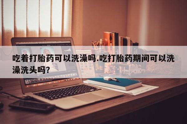 私人卖堕胎药的微信吃着打胎药可以洗澡吗.吃打胎药期间可以洗澡洗头吗？