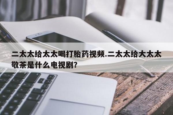 私人卖堕胎药的微信二太太给太太喝打胎药视频.二太太给大太太敬茶是什么电视剧？