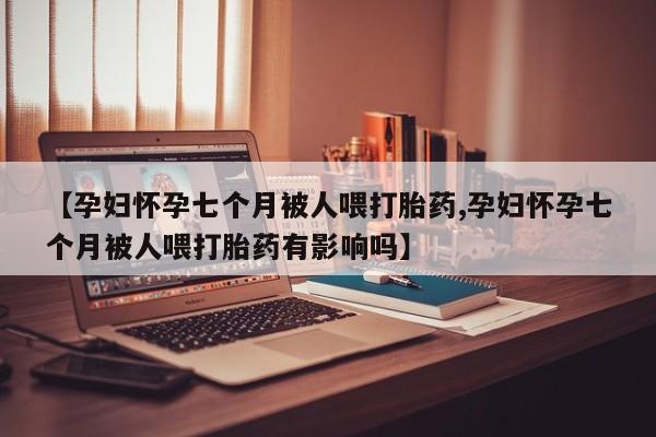 私人卖堕胎药的微信【孕妇怀孕七个月被人喂打胎药,孕妇怀孕七个月被人喂打胎药有影响吗】