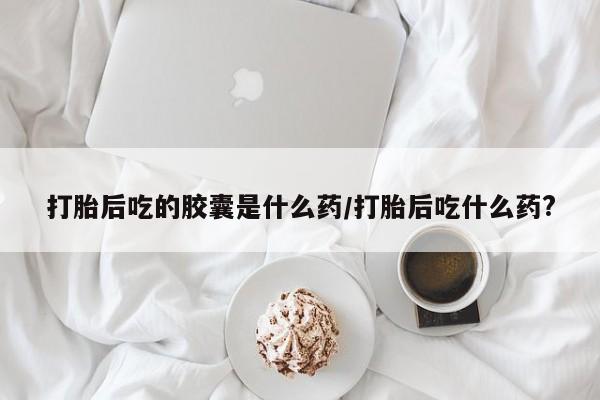 私人卖堕胎药的微信打胎后吃的胶囊是什么药/打胎后吃什么药?