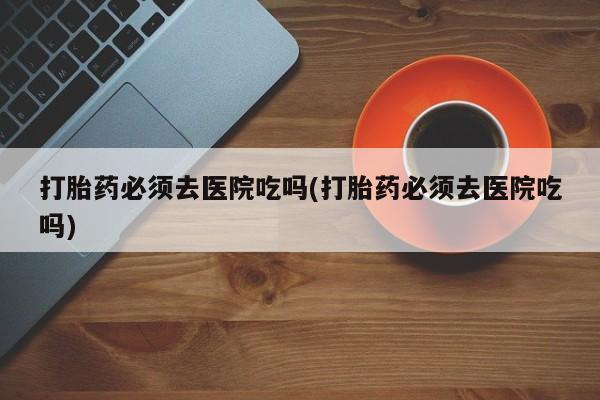 私人卖堕胎药的微信打胎药必须去医院吃吗(打胎药必须去医院吃吗)
