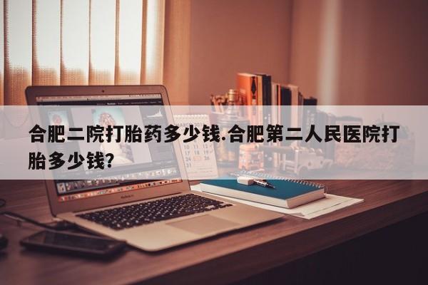 私人卖堕胎药的微信合肥二院打胎药多少钱.合肥第二人民医院打胎多少钱？