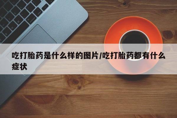 私人卖堕胎药的微信吃打胎药是什么样的图片/吃打胎药都有什么症状