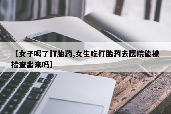 私人卖堕胎药的微信【女子喝了打胎药,女生吃打胎药去医院能被检查出来吗】