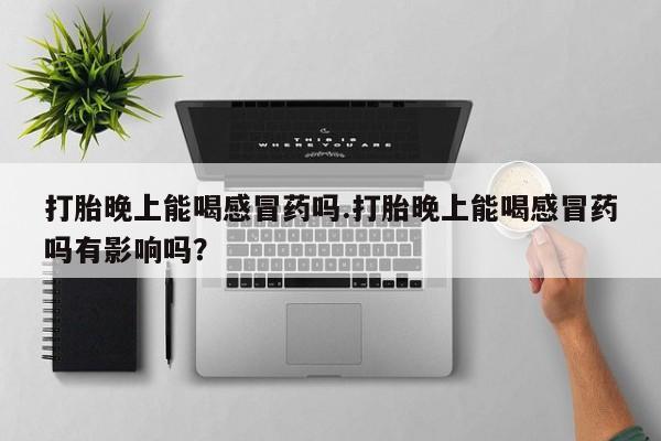 私人卖堕胎药的微信打胎晚上能喝感冒药吗.打胎晚上能喝感冒药吗有影响吗？