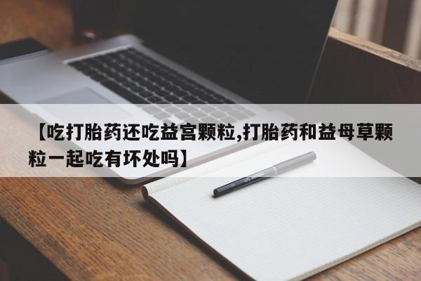 私人卖堕胎药的微信【吃打胎药还吃益宫颗粒,打胎药和益母草颗粒一起吃有坏处吗】