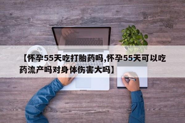 私人卖堕胎药的微信【怀孕55天吃打胎药吗,怀孕55天可以吃药流产吗对身体伤害大吗】